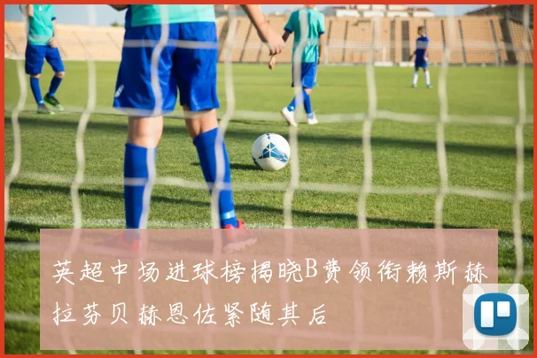 英超中场进球榜揭晓B费领衔赖斯赫拉芬贝赫恩佐紧随其后