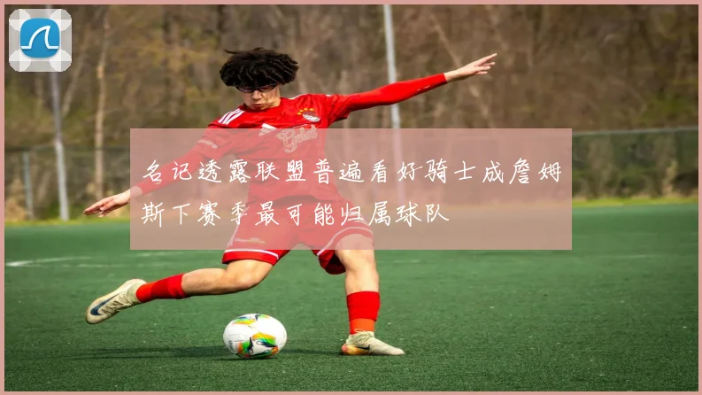 名记透露联盟普遍看好骑士成詹姆斯下赛季最可能归属球队
