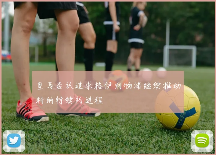 皇马否认追求格伊利物浦继续推动科纳特续约进程