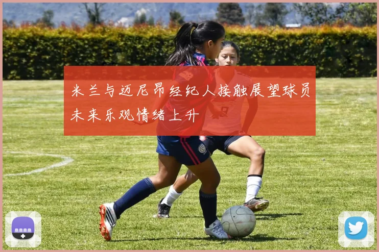 米兰与迈尼昂经纪人接触展望球员未来乐观情绪上升