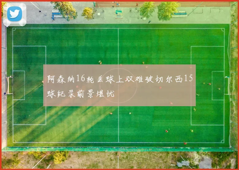 阿森纳16轮丢球上双难破切尔西15球纪录前景堪忧