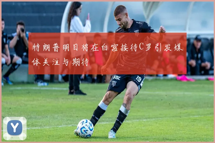 特朗普明日将在白宫接待C罗引发媒体关注与期待
