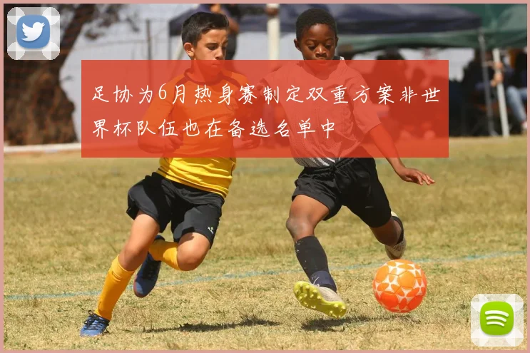 足协为6月热身赛制定双重方案非世界杯队伍也在备选名单中