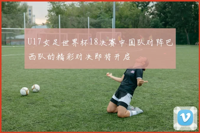 U17女足世界杯18决赛中国队对阵巴西队的精彩对决即将开启