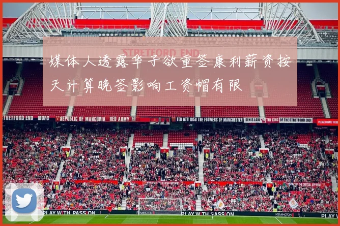 媒体人透露华子欲重签康利薪资按天计算晚签影响工资帽有限