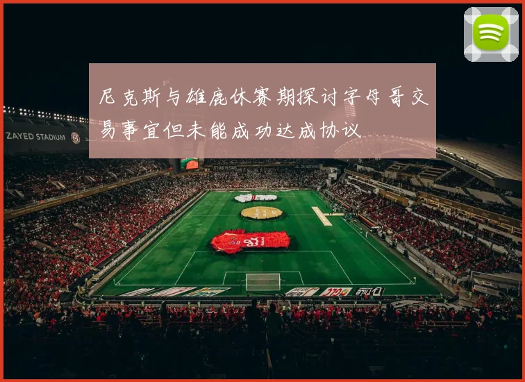 尼克斯与雄鹿休赛期探讨字母哥交易事宜但未能成功达成协议