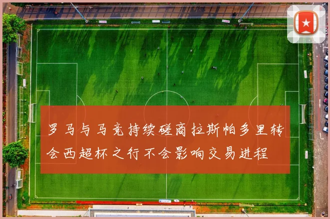 罗马与马竞持续磋商拉斯帕多里转会西超杯之行不会影响交易进程