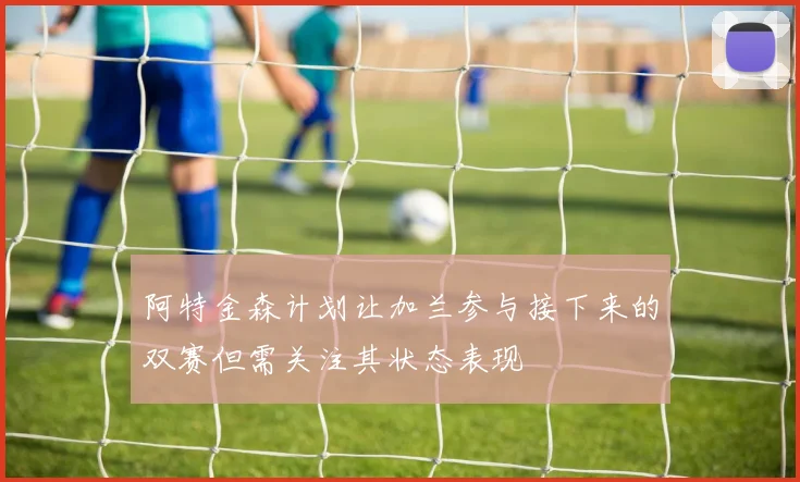 阿特金森计划让加兰参与接下来的双赛但需关注其状态表现