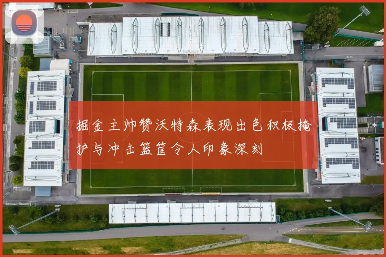 掘金主帅赞沃特森表现出色积极掩护与冲击篮筐令人印象深刻