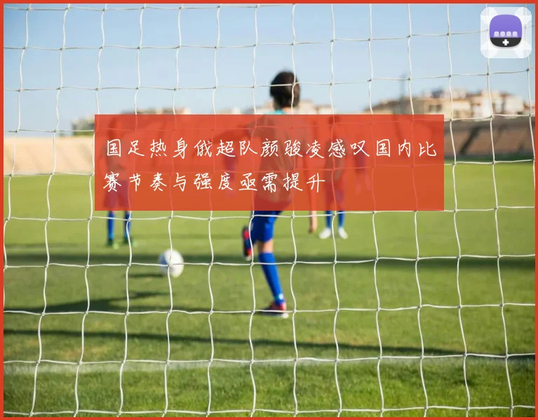 国足热身俄超队颜骏凌感叹国内比赛节奏与强度亟需提升