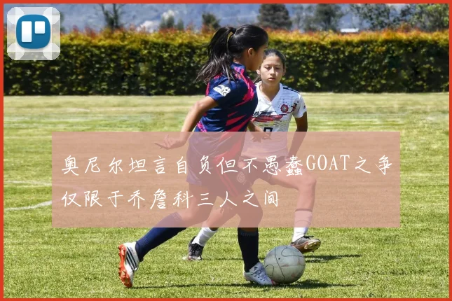 奥尼尔坦言自负但不愚蠢GOAT之争仅限于乔詹科三人之间