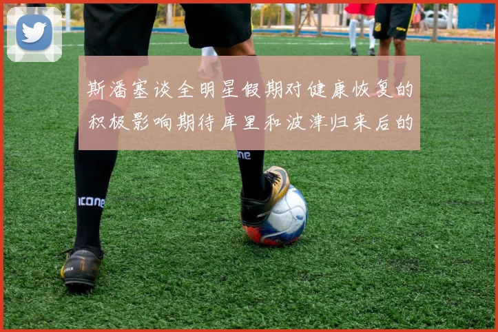 斯潘塞谈全明星假期对健康恢复的积极影响期待库里和波津归来后的全新面貌