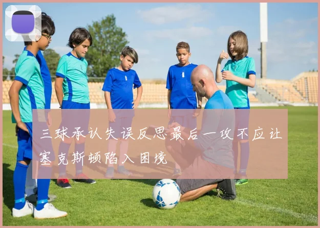 三球承认失误反思最后一攻不应让塞克斯顿陷入困境