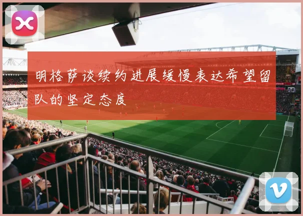 明格萨谈续约进展缓慢表达希望留队的坚定态度