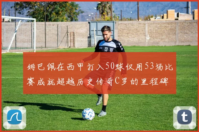 姆巴佩在西甲打入50球仅用53场比赛成就超越历史传奇C罗的里程碑