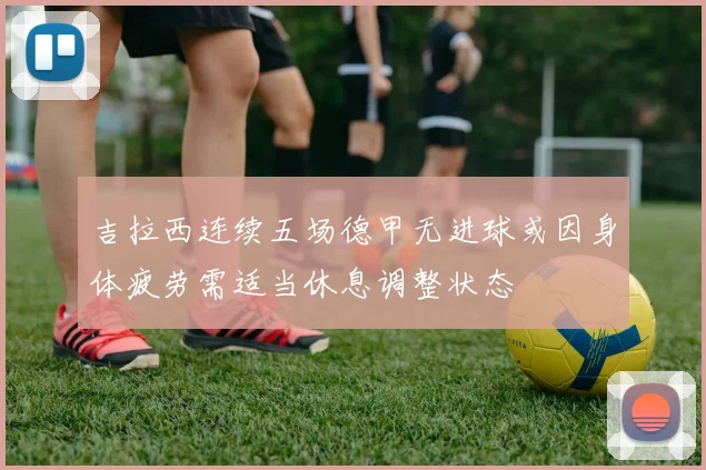 吉拉西连续五场德甲无进球或因身体疲劳需适当休息调整状态