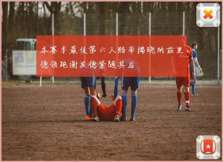 本赛季最佳第六人赔率揭晓纳兹里德领跑谢泼德紧随其后