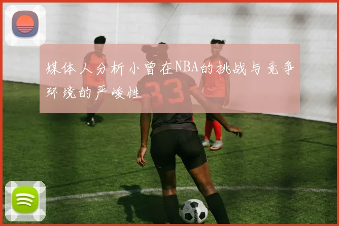 媒体人分析小曾在NBA的挑战与竞争环境的严峻性