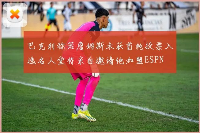 巴克利称若詹姆斯未获首轮投票入选名人堂将亲自邀请他加盟ESPN