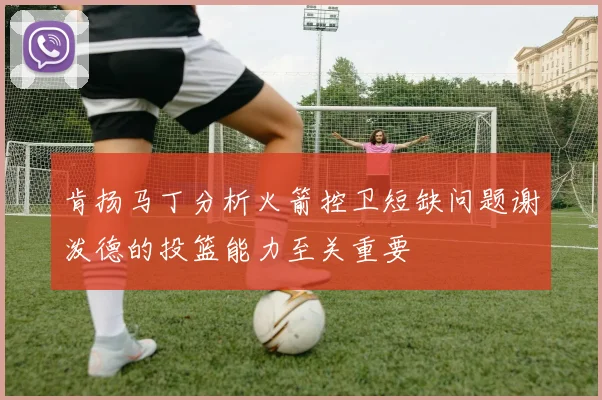 肯扬马丁分析火箭控卫短缺问题谢泼德的投篮能力至关重要