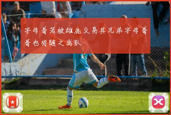 字母哥若被雄鹿交易其兄弟字母哥哥也将随之离队