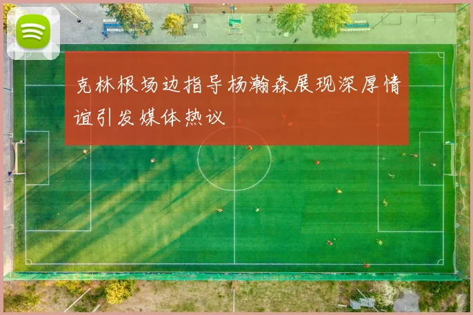 克林根场边指导杨瀚森展现深厚情谊引发媒体热议