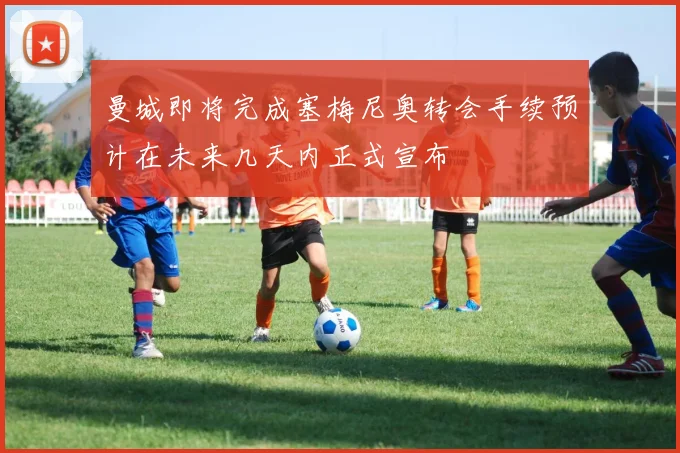 曼城即将完成塞梅尼奥转会手续预计在未来几天内正式宣布
