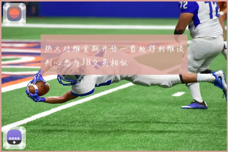 热火对维金斯开价一首轮邓利维谈判心态与JB交易相似