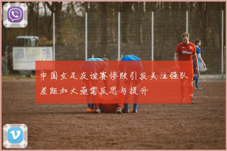 中国女足友谊赛惨败引发关注强队差距加大亟需反思与提升