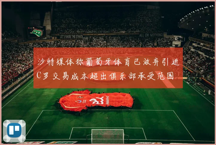 沙特媒体称葡萄牙体育已放弃引进C罗交易成本超出俱乐部承受范围