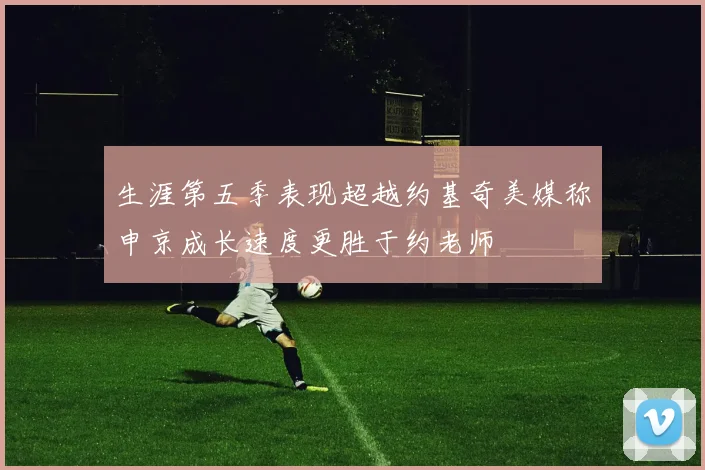生涯第五季表现超越约基奇美媒称申京成长速度更胜于约老师