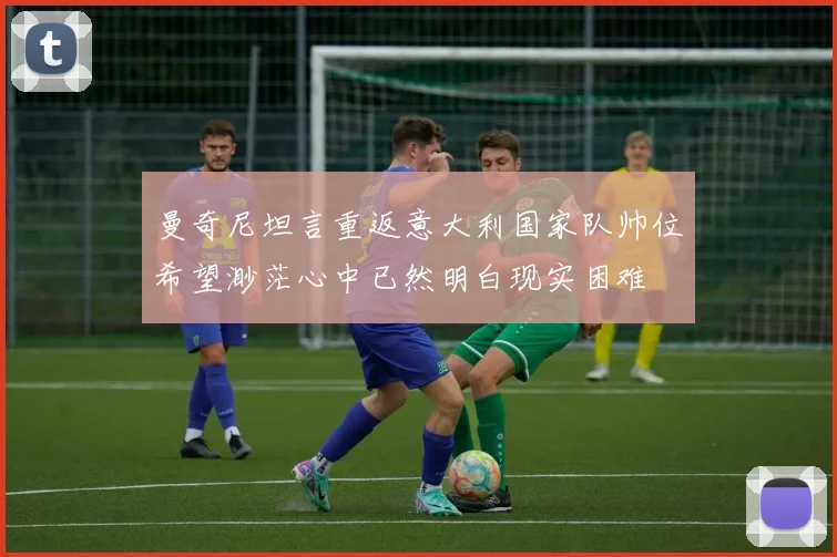 曼奇尼坦言重返意大利国家队帅位希望渺茫心中已然明白现实困难
