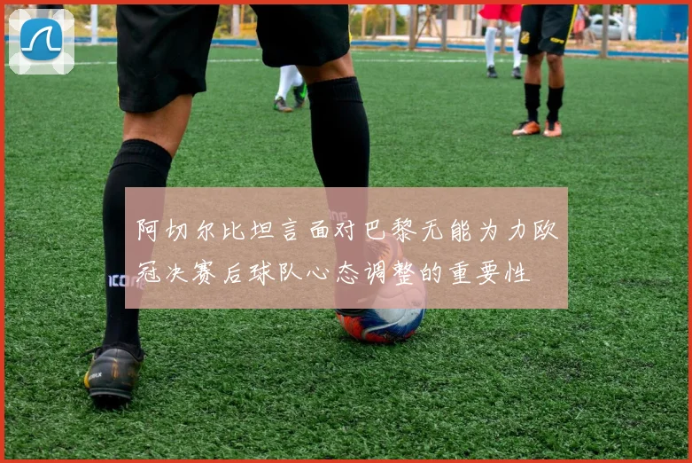 阿切尔比坦言面对巴黎无能为力欧冠决赛后球队心态调整的重要性