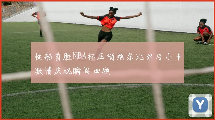 快船首胜NBA杯压哨绝杀比尔与小卡激情庆祝瞬间回顾