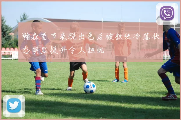 瀚森首节表现出色后被教练冷落状态明显提升令人担忧