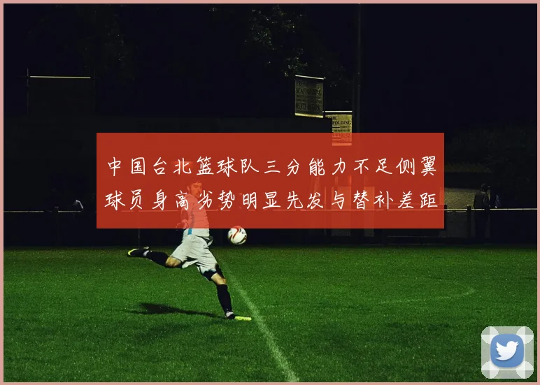 中国台北篮球队三分能力不足侧翼球员身高劣势明显先发与替补差距显著