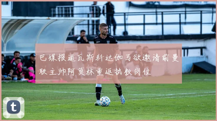 巴媒报道瓦斯科达伽马欲邀请前曼联主帅阿莫林重返执教岗位