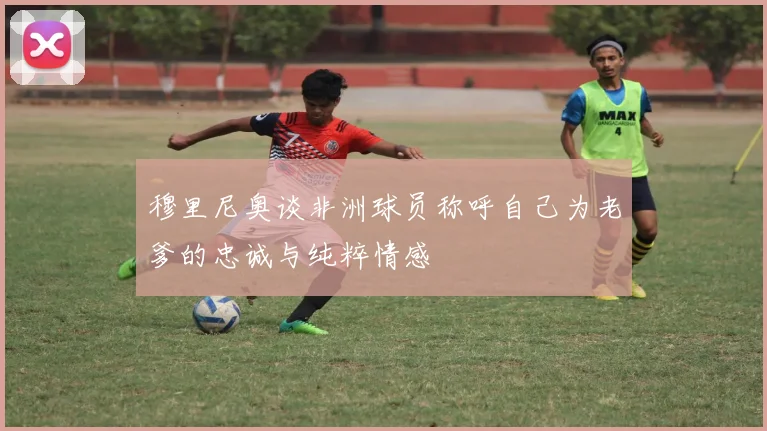 穆里尼奥谈非洲球员称呼自己为老爹的忠诚与纯粹情感