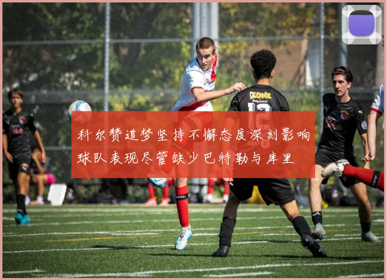 科尔赞追梦坚持不懈态度深刻影响球队表现尽管缺少巴特勒与库里