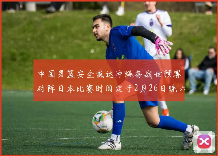 中国男篮安全抵达冲绳备战世预赛对阵日本比赛时间定于2月26日晚六点五分