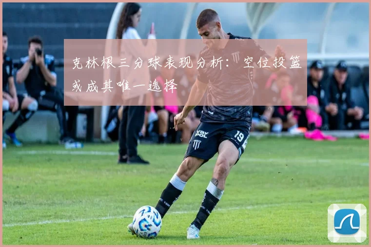 克林根三分球表现分析：空位投篮或成其唯一选择